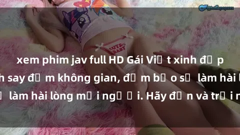 xem phim jav full HD Gái Việt xinh đẹp, nồng nàn làm tình say đắm không gian, đảm bảo sẽ làm hài lòng mọi người. Hãy đến và trải nghiệm ngay!