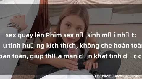 sex quay lén Phim sex nữ sinh mới nhất: Trải nghiệm nhiều tình huống kích thích, không che hoàn toàn, giúp thỏa mãn cơn khát tình dục của các bạn trẻ