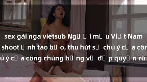 sex gái nga vietsub Người mẫu Việt Nam gây sốt với loạt shoot ảnh táo bạo, thu hút sự chú ý của công chúng bằng vẻ đẹp quyến rũ và gợi cảm.