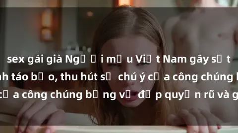 sex gái già Người mẫu Việt Nam gây sốt với loạt shoot ảnh táo bạo, thu hút sự chú ý của công chúng bằng vẻ đẹp quyến rũ và gợi cảm.