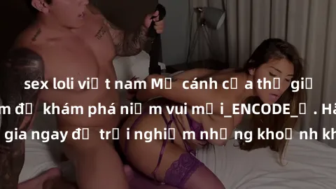 sex loli việt nam Mở cánh cửa thế giới sex MILF Việt Nam để khám phá niềm vui mới_ENCODE_. Hãy tham gia ngay để trải nghiệm những khoảnh khắc đầy kích thích và đam mê.