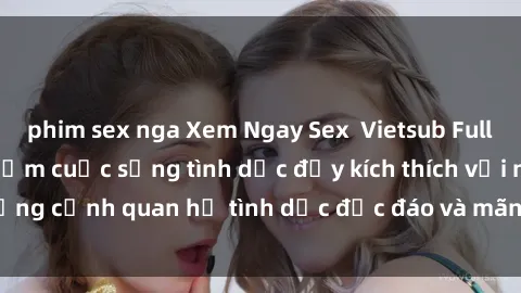 phim sex nga Xem Ngay Sex  Vietsub Full HD - Cùng trải nghiệm cuộc sống tình dục đầy kích thích với những cảnh quan hệ tình dục độc đáo và mãnh liệt trong bộ phim này!