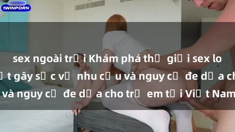 sex ngoài trời Khám phá thế giới sex loli Việt Nam: Sự thật gây sốc về nhu cầu và nguy cơ đe dọa cho trẻ em tại Việt Nam