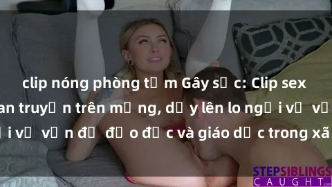 clip nóng phòng tắm Gây sốc: Clip sex mẹ con Việt Nam lan truyền trên mạng, dấy lên lo ngại về vấn đề đạo đức và giáo dục trong xã hội hiện nay.