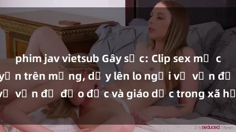 phim jav vietsub Gây sốc: Clip sex mẹ con Việt Nam lan truyền trên mạng, dấy lên lo ngại về vấn đề đạo đức và giáo dục trong xã hội hiện nay.