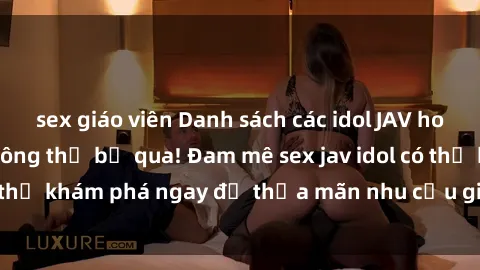 sex giáo viên Danh sách các idol JAV hot nhất hiện nay không thể bỏ qua! Đam mê sex jav idol có thể khám phá ngay để thỏa mãn nhu cầu giải trí của mình!