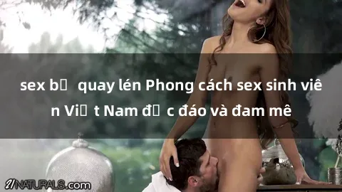 sex bị quay lén Phong cách sex sinh viên Việt Nam độc đáo và đam mê